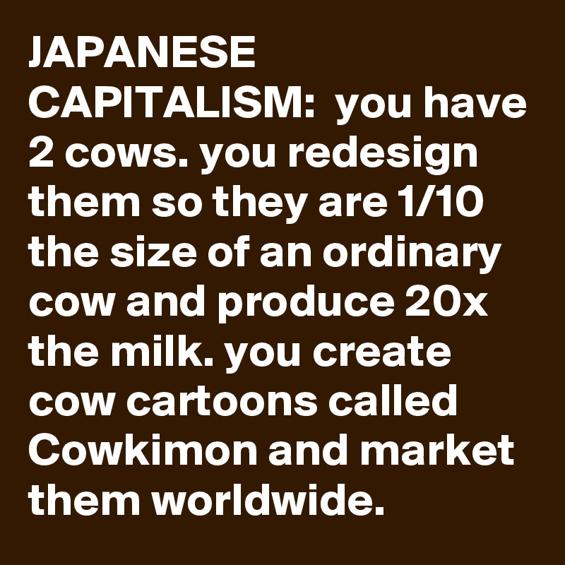 JAPANESE CAPITALISM:  you have 2 cows. you redesign them so they are 1/10 the size of an ordinary cow and produce 20x the milk. you create cow cartoons called Cowkimon and market them worldwide.