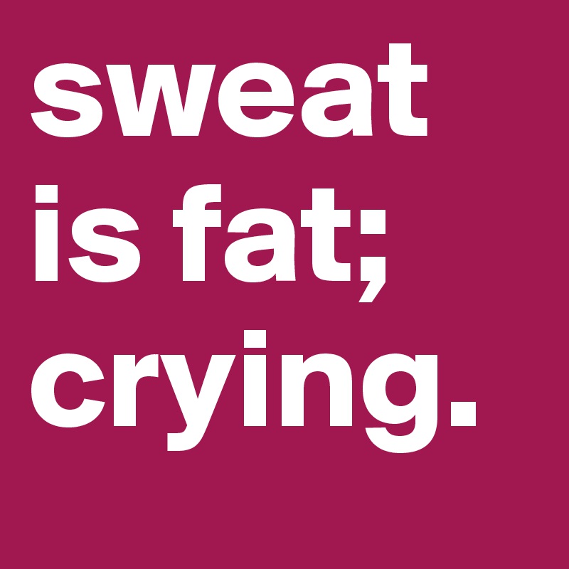 sweat is fat; crying.