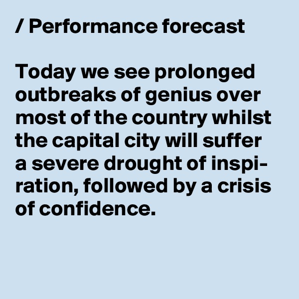 / Performance forecast

Today we see prolonged outbreaks of genius over 
most of the country whilst 
the capital city will suffer 
a severe drought of inspi- 
ration, followed by a crisis 
of confidence.
