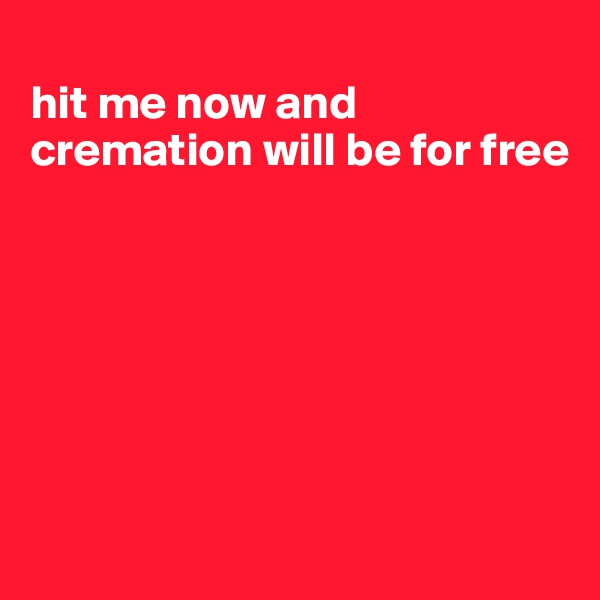 
hit me now and cremation will be for free







