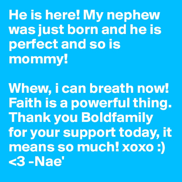 He is here! My nephew was just born and he is perfect and so is mommy! 

Whew, i can breath now! Faith is a powerful thing. Thank you Boldfamily for your support today, it means so much! xoxo :) <3 -Nae'