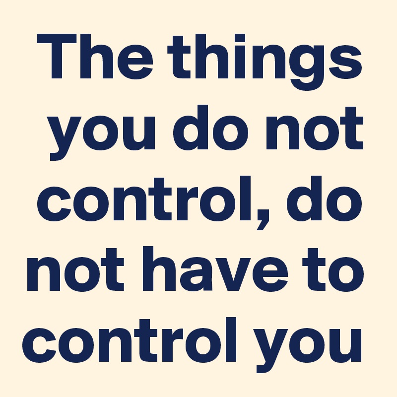 The things you do not control, do not have to control you