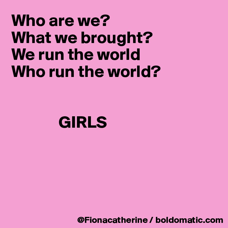 Who are we?
What we brought?
We run the world
Who run the world?
    

              GIRLS




