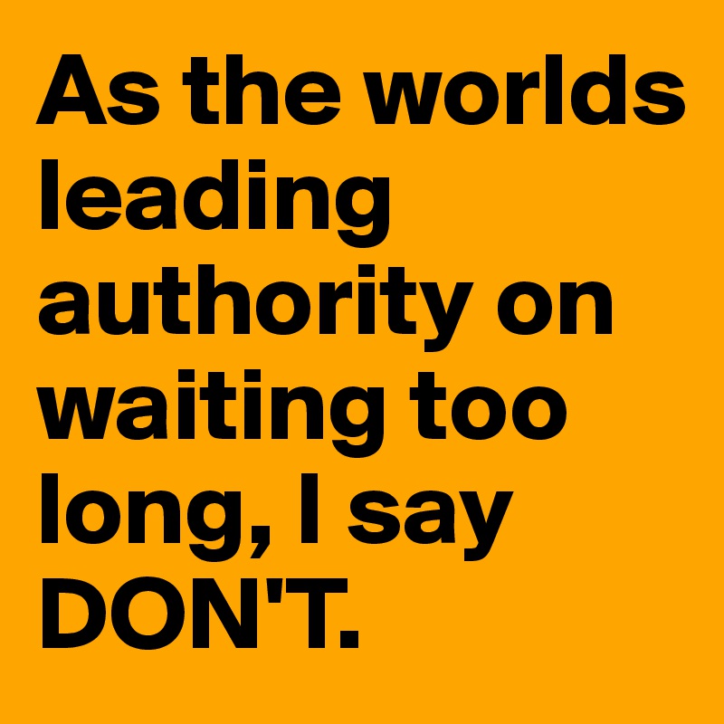 As the worlds leading authority on waiting too long, I say DON'T.