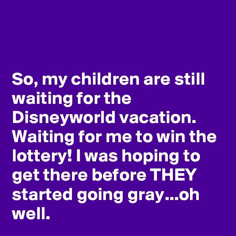 


So, my children are still waiting for the Disneyworld vacation. Waiting for me to win the lottery! I was hoping to get there before THEY started going gray...oh well.