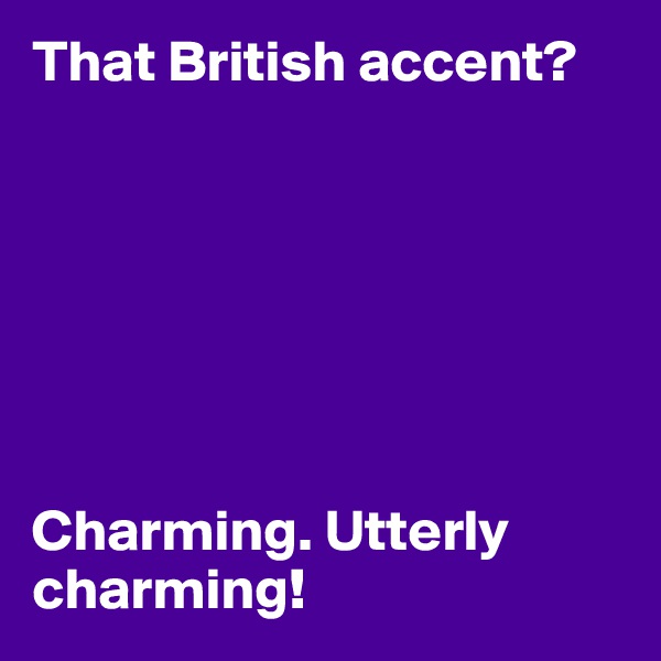 That British accent?







Charming. Utterly charming!