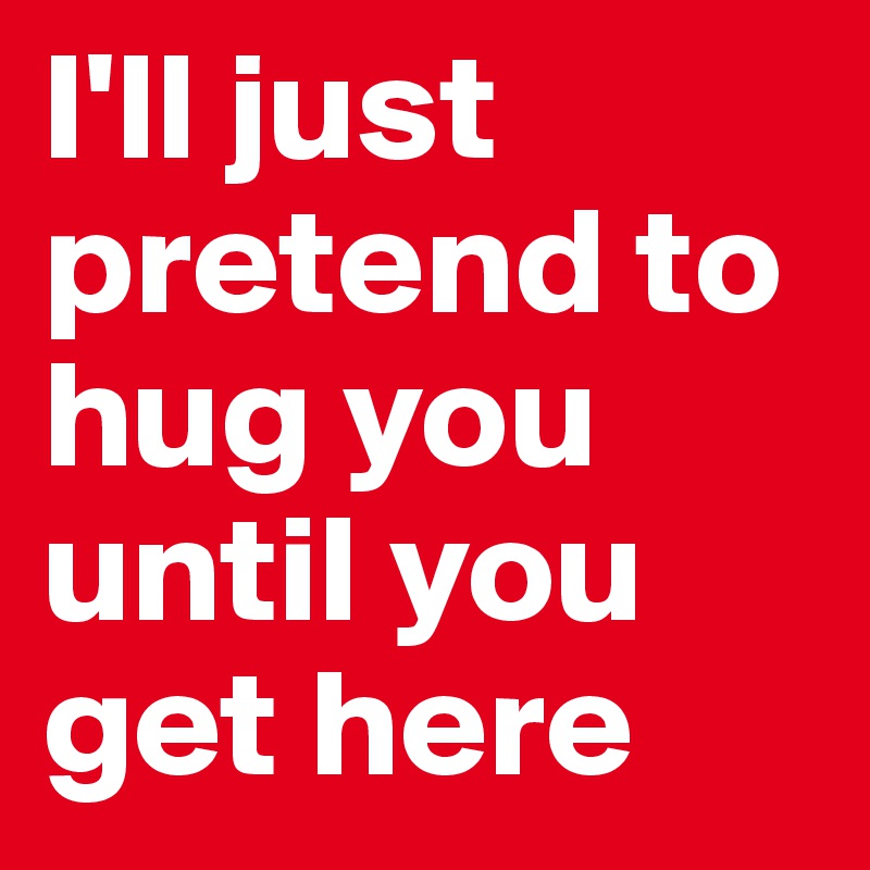 I'll just pretend to hug you until you get here
