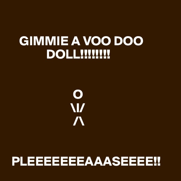 

    GIMMIE A VOO DOO    
              DOLL!!!!!!!!


                        O
                       \l/      
                        /\
                       
                       
 PLEEEEEEEAAASEEEE!!