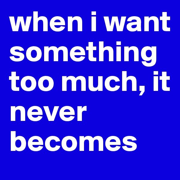 when i want something too much, it never becomes
