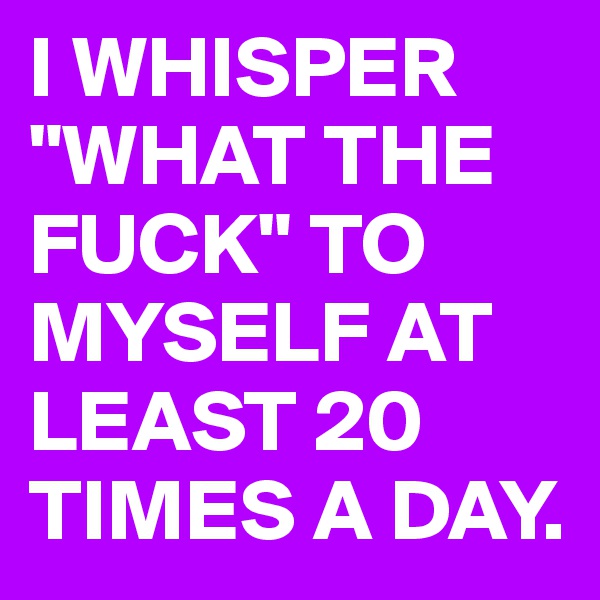 I WHISPER "WHAT THE FUCK" TO MYSELF AT LEAST 20 TIMES A DAY.