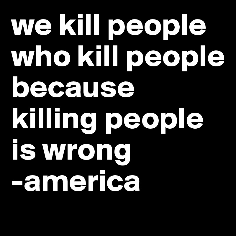 we kill people who kill people because killing people is wrong 
-america