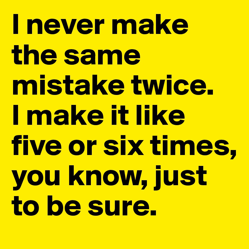 I never make the same mistake twice. 
I make it like five or six times, you know, just to be sure.