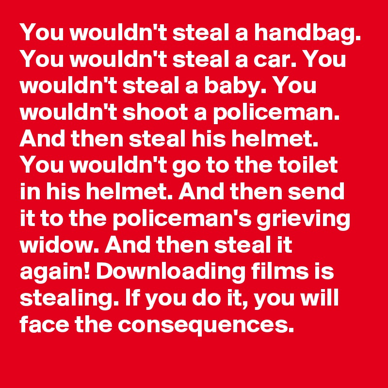 You wouldn't steal a handbag. You wouldn't steal a car. You wouldn't steal a baby. You wouldn't shoot a policeman. And then steal his helmet. You wouldn't go to the toilet in his helmet. And then send it to the policeman's grieving widow. And then steal it again! Downloading films is stealing. If you do it, you will face the consequences.