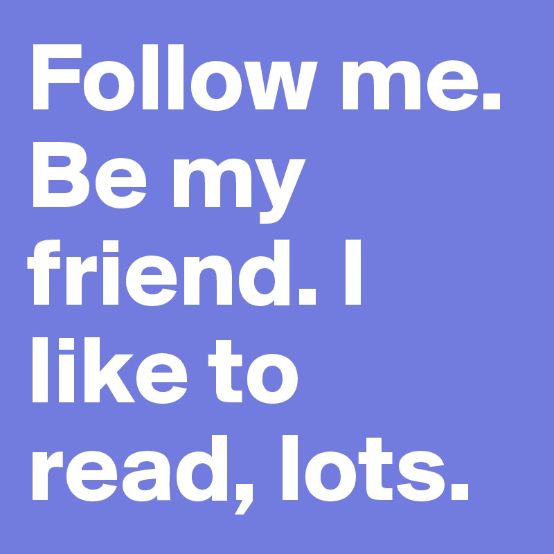 Follow me. Be my friend. I like to read, lots.