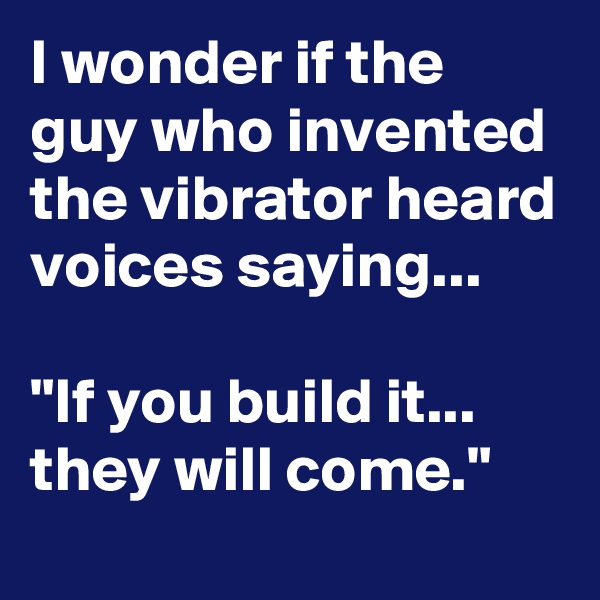 I wonder if the guy who invented the vibrator heard voices saying... 

"If you build it... they will come."