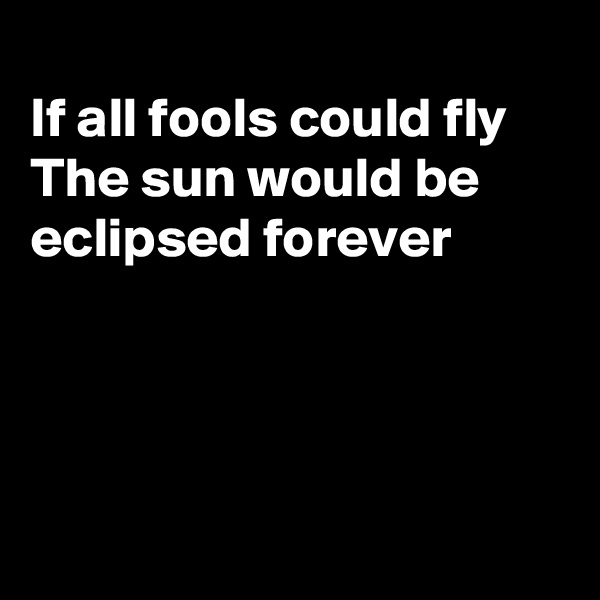 
If all fools could fly 
The sun would be
eclipsed forever




