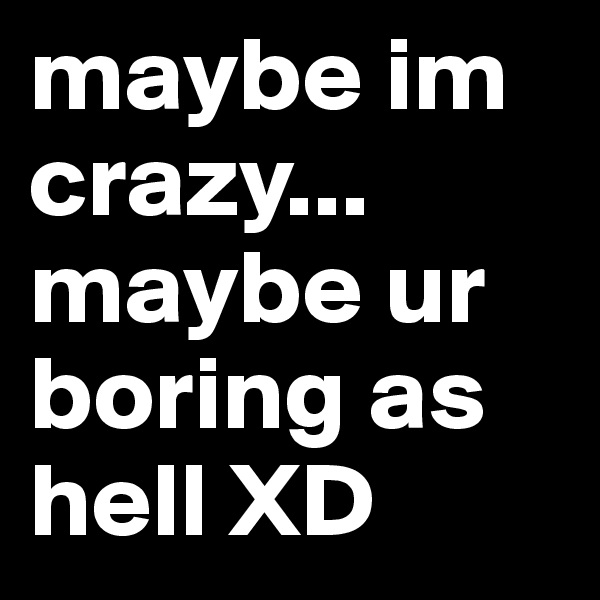 maybe im crazy... maybe ur boring as hell XD