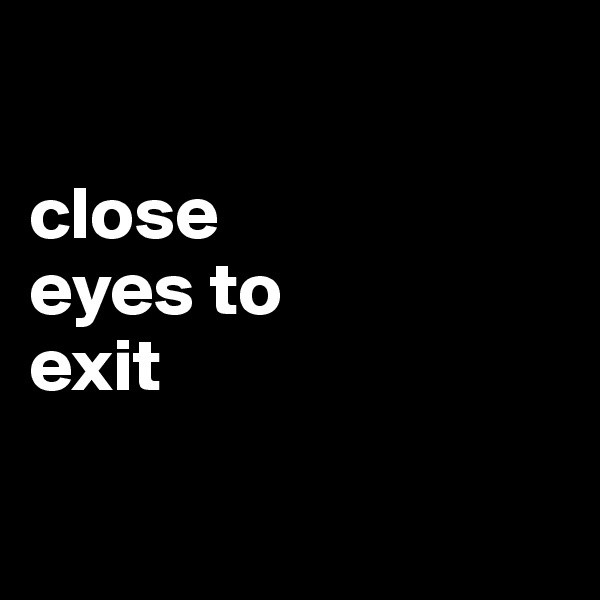 

close
eyes to
exit

