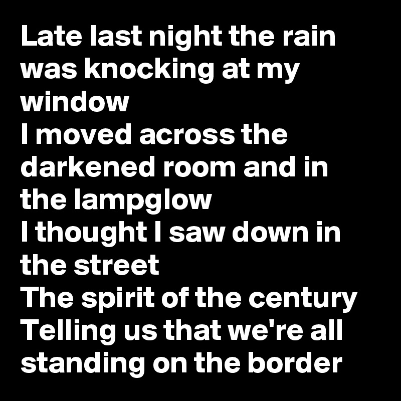Late last night the rain was knocking at my window
I moved across the darkened room and in the lampglow
I thought I saw down in the street
The spirit of the century
Telling us that we're all standing on the border