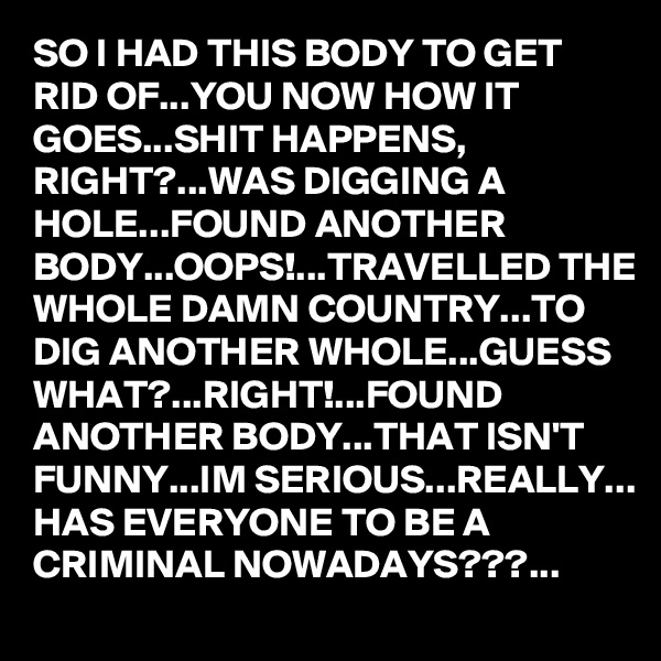 SO I HAD THIS BODY TO GET RID OF...YOU NOW HOW IT GOES...SHIT HAPPENS, RIGHT?...WAS DIGGING A HOLE...FOUND ANOTHER BODY...OOPS!...TRAVELLED THE WHOLE DAMN COUNTRY...TO DIG ANOTHER WHOLE...GUESS WHAT?...RIGHT!...FOUND ANOTHER BODY...THAT ISN'T FUNNY...IM SERIOUS...REALLY...
HAS EVERYONE TO BE A CRIMINAL NOWADAYS???...