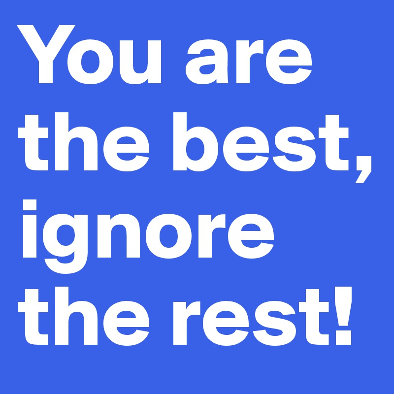 You are the best, ignore the rest!