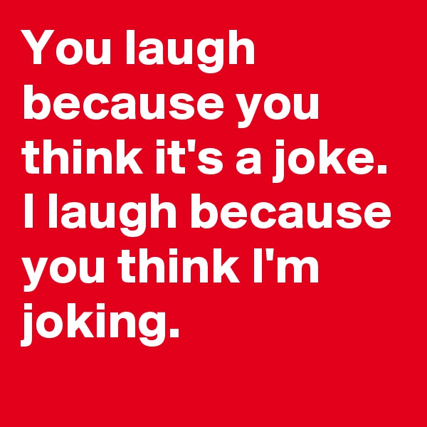 You laugh because you think it's a joke. I laugh because you think I'm joking.