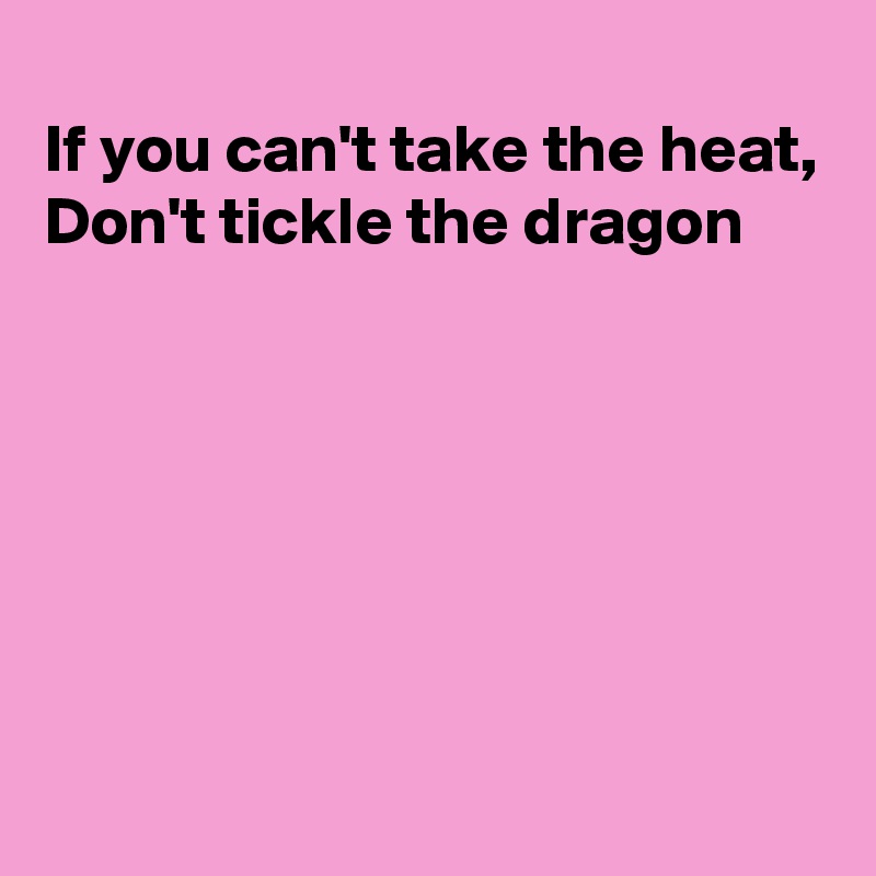 
If you can't take the heat, 
Don't tickle the dragon







