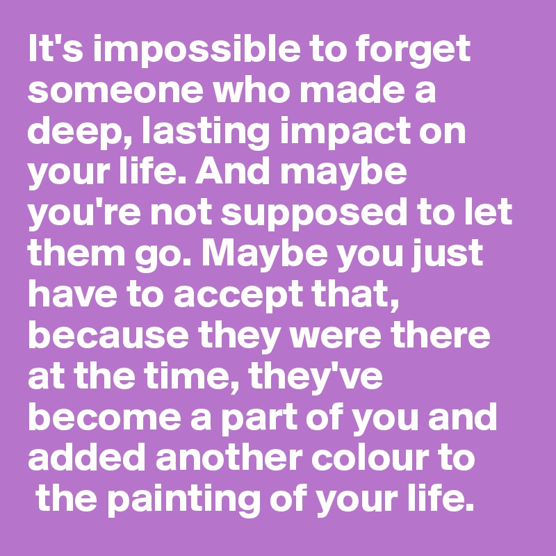 It's impossible to forget  someone who made a deep, lasting impact on your life. And maybe you're not supposed to let them go. Maybe you just have to accept that, because they were there at the time, they've become a part of you and added another colour to
 the painting of your life.