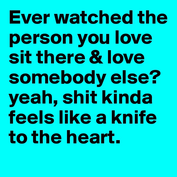 Ever watched the person you love sit there & love somebody else?
yeah, shit kinda feels like a knife to the heart.