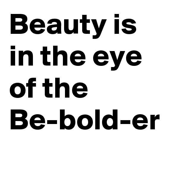 Beauty is in the eye of the
Be-bold-er