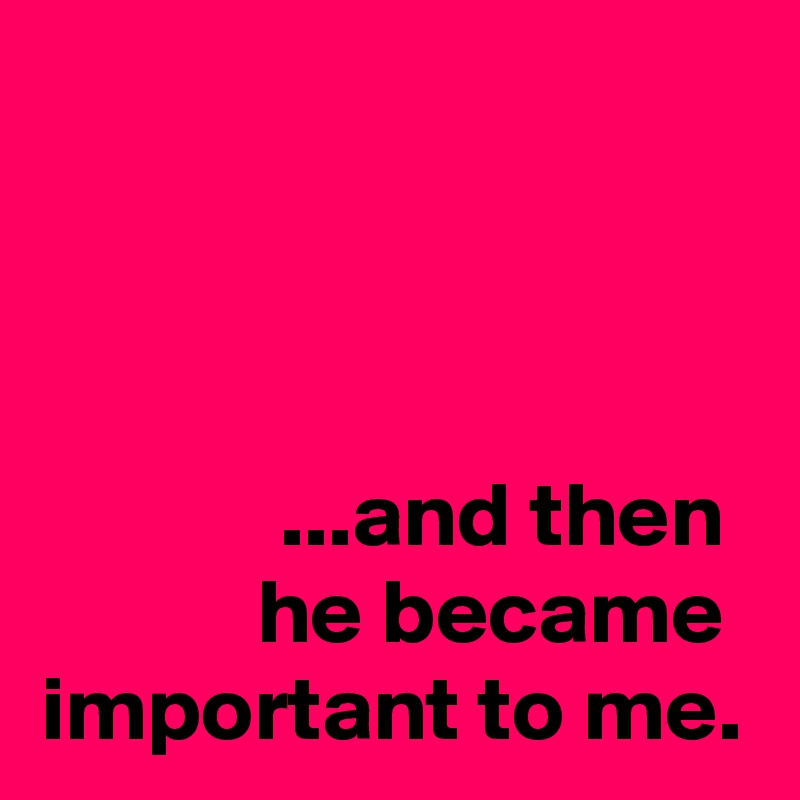 



...and then 
he became  important to me.