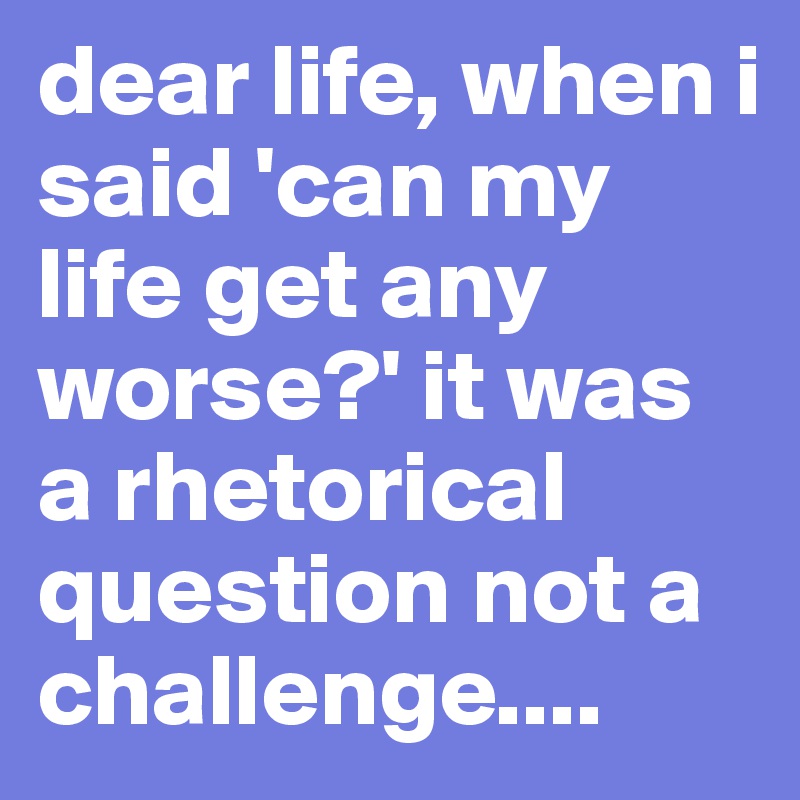 dear life, when i said 'can my life get any worse?' it was a rhetorical question not a challenge.... 