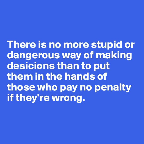 


There is no more stupid or dangerous way of making desicions than to put them in the hands of those who pay no penalty if they're wrong. 


