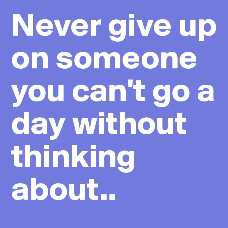 Never give up on someone you can't go a day without thinking about..