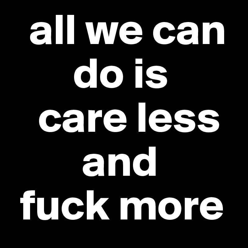   all we can 
       do is 
   care less 
        and 
 fuck more