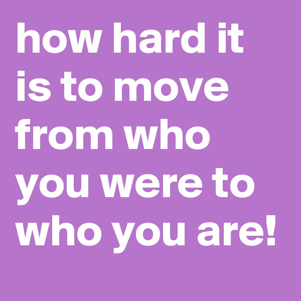 how hard it is to move from who you were to who you are! 