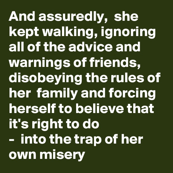 And assuredly,  she kept walking, ignoring all of the advice and warnings of friends, disobeying the rules of her  family and forcing herself to believe that it's right to do
-  into the trap of her own misery