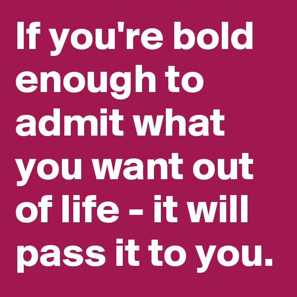 If you're bold enough to admit what you want out of life - it will pass it to you.