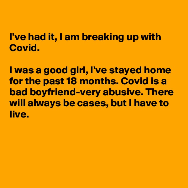 

I've had it, I am breaking up with Covid.

I was a good girl, I've stayed home for the past 18 months. Covid is a bad boyfriend-very abusive. There will always be cases, but I have to live. 




