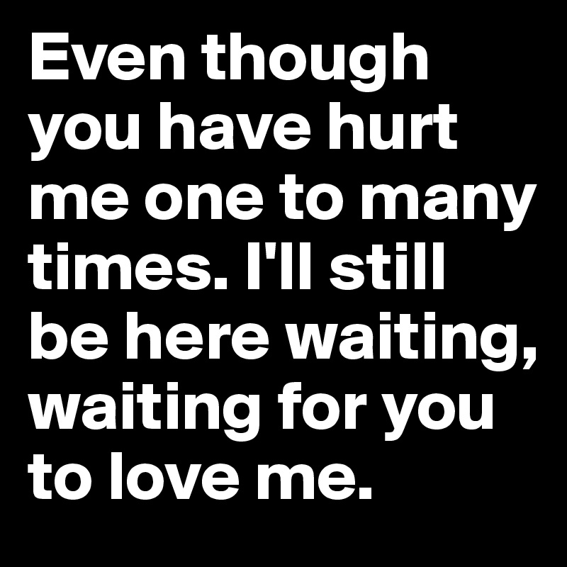 Even though you have hurt me one to many times. I'll still be here waiting, waiting for you to love me.