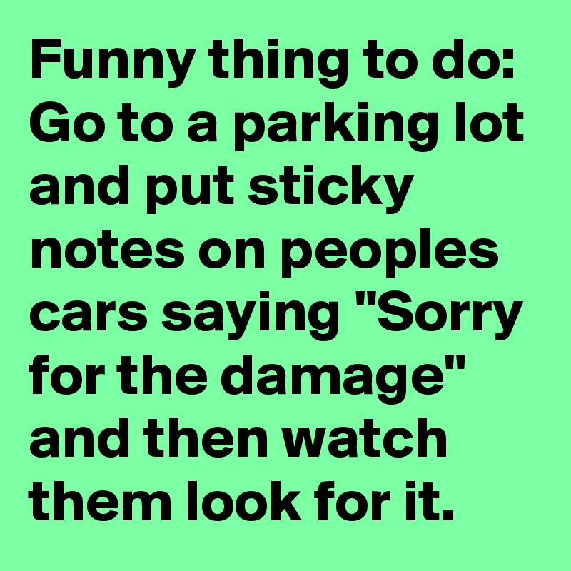 Funny thing to do: 
Go to a parking lot and put sticky notes on peoples cars saying "Sorry for the damage" and then watch them look for it.