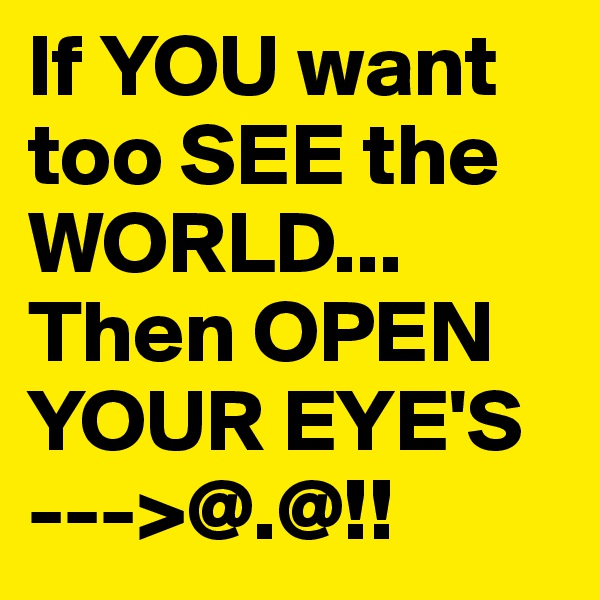 If YOU want too SEE the WORLD... Then OPEN YOUR EYE'S --->@.@!! 