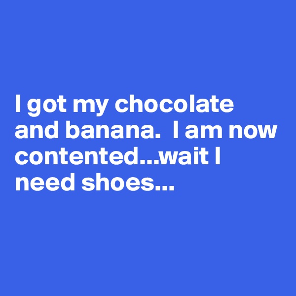 


I got my chocolate and banana.  I am now contented...wait I need shoes...


