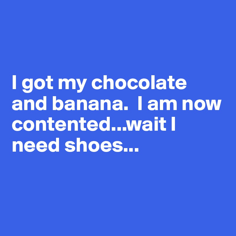 


I got my chocolate and banana.  I am now contented...wait I need shoes...



