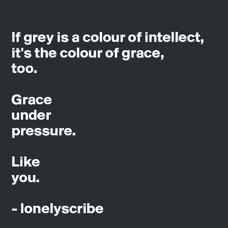 
If grey is a colour of intellect,
it's the colour of grace,
too.

Grace 
under 
pressure.

Like 
you.

- lonelyscribe 