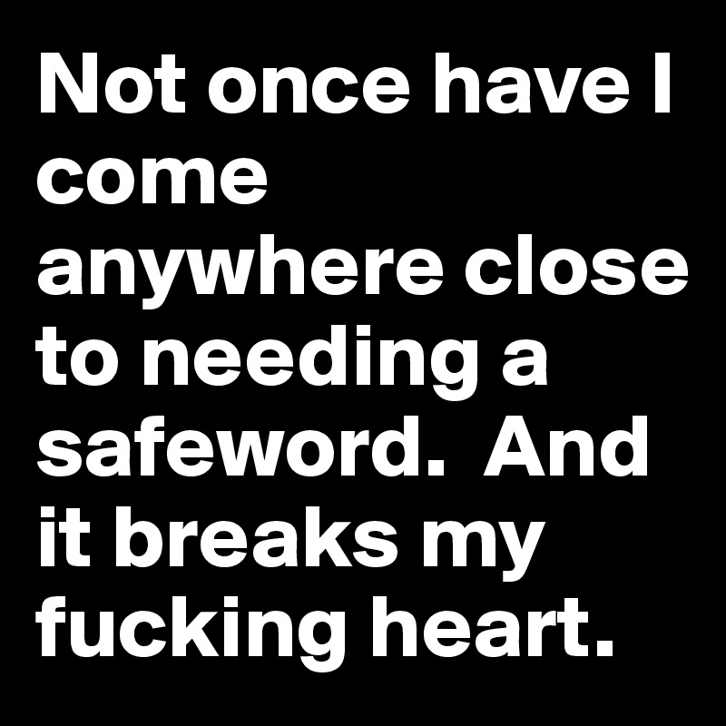 Not once have I come anywhere close to needing a safeword.  And it breaks my fucking heart. 