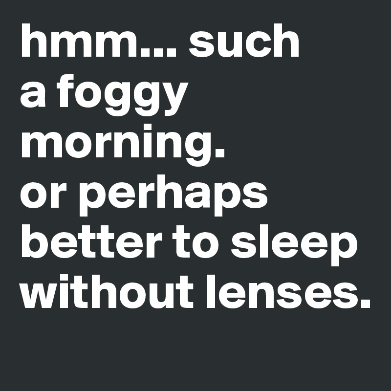 hmm... such 
a foggy morning.
or perhaps better to sleep without lenses.