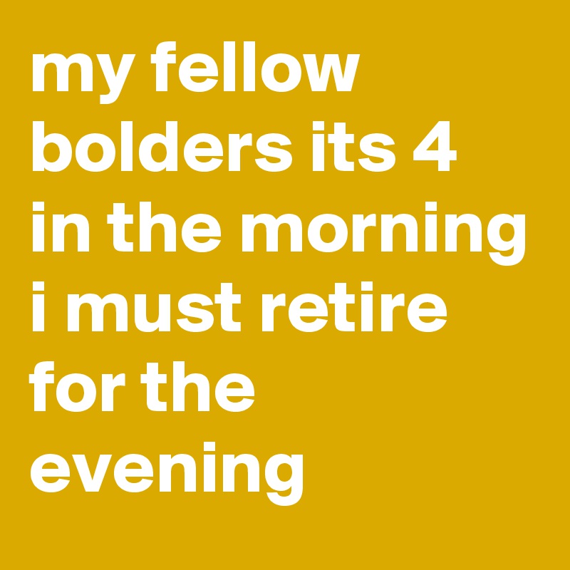 my fellow bolders its 4 in the morning i must retire for the evening