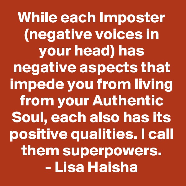 While each Imposter (negative voices in your head) has negative aspects that impede you from living from your Authentic Soul, each also has its positive qualities. I call them superpowers.
- Lisa Haisha