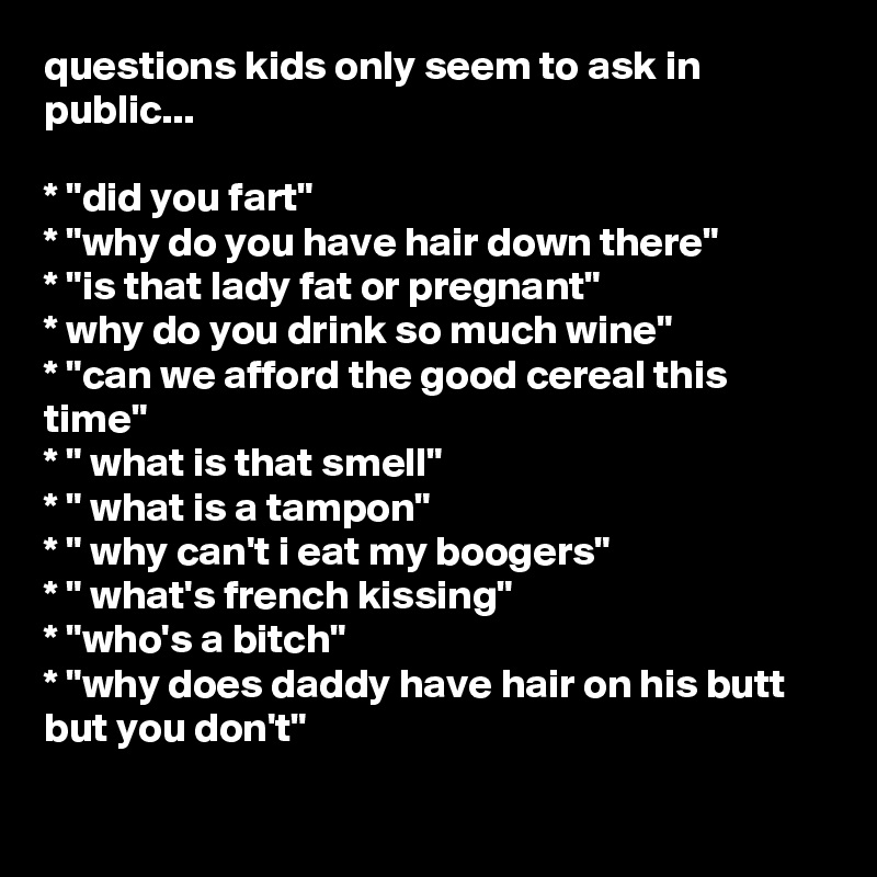 questions kids only seem to ask in public...

* "did you fart"
* "why do you have hair down there"
* "is that lady fat or pregnant"
* why do you drink so much wine"
* "can we afford the good cereal this time"
* " what is that smell"
* " what is a tampon"
* " why can't i eat my boogers"
* " what's french kissing"
* "who's a bitch"
* "why does daddy have hair on his butt but you don't"
